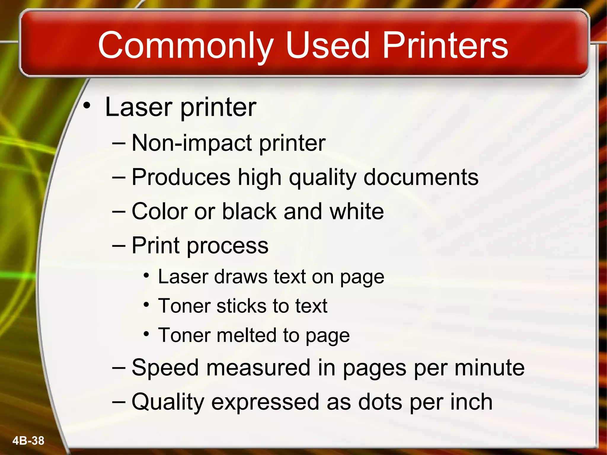 4B-38
Commonly Used Printers
• Laser printer
– Non-impact printer
– Produces high quality documents
– Color or black and white
– Print process
• Laser draws text on page
• Toner sticks to text
• Toner melted to page
– Speed measured in pages per minute
– Quality expressed as dots per inch
 