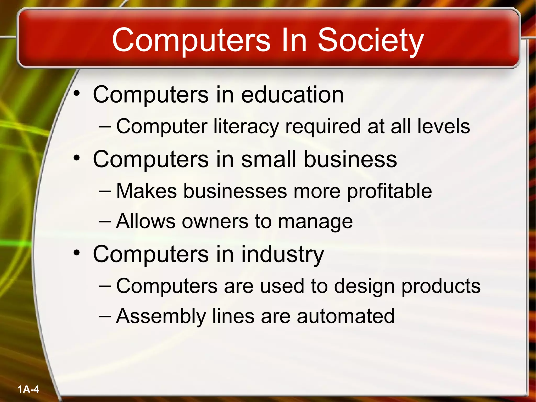 1A-4
Computers In Society
• Computers in education
– Computer literacy required at all levels
• Computers in small business
– Makes businesses more profitable
– Allows owners to manage
• Computers in industry
– Computers are used to design products
– Assembly lines are automated
 