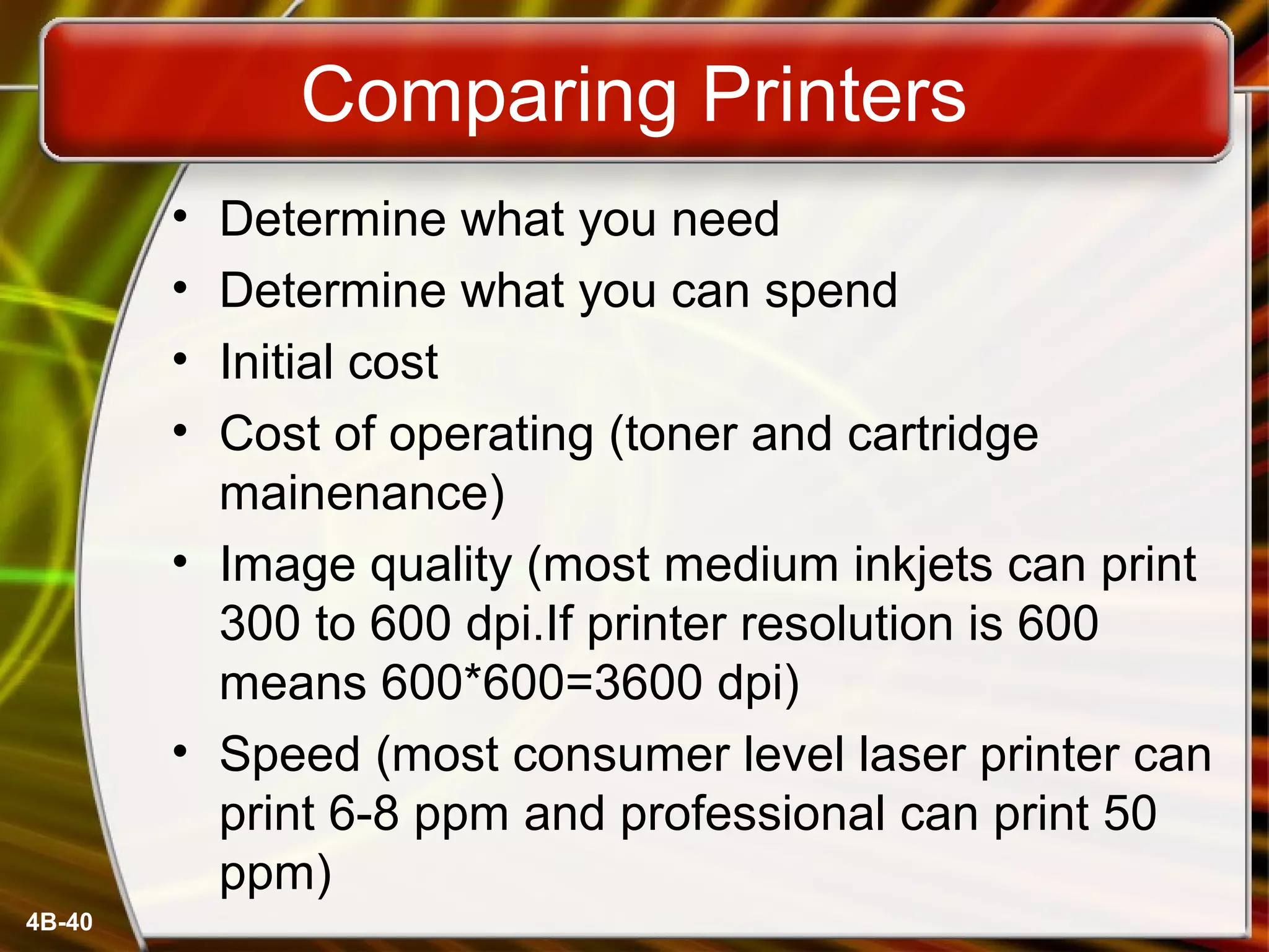 4B-40
Comparing Printers
• Determine what you need
• Determine what you can spend
• Initial cost
• Cost of operating (toner and cartridge
mainenance)
• Image quality (most medium inkjets can print
300 to 600 dpi.If printer resolution is 600
means 600*600=3600 dpi)
• Speed (most consumer level laser printer can
print 6-8 ppm and professional can print 50
ppm)
 