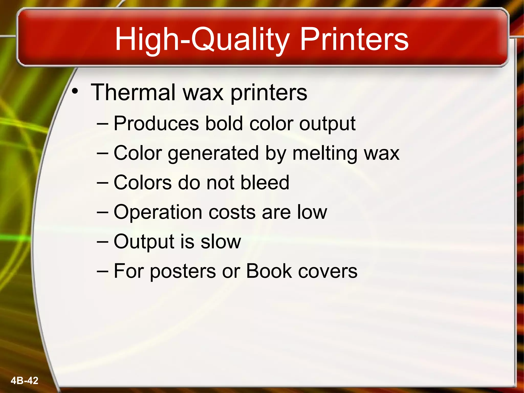 4B-42
High-Quality Printers
• Thermal wax printers
– Produces bold color output
– Color generated by melting wax
– Colors do not bleed
– Operation costs are low
– Output is slow
– For posters or Book covers
 