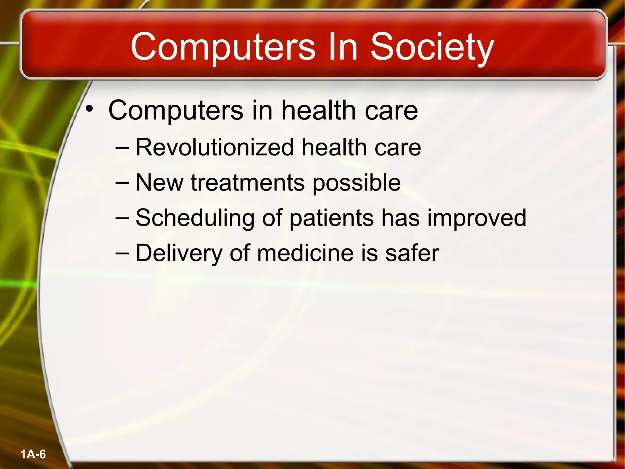 1A-6
Computers In Society
• Computers in health care
– Revolutionized health care
– New treatments possible
– Scheduling of patients has improved
– Delivery of medicine is safer
 