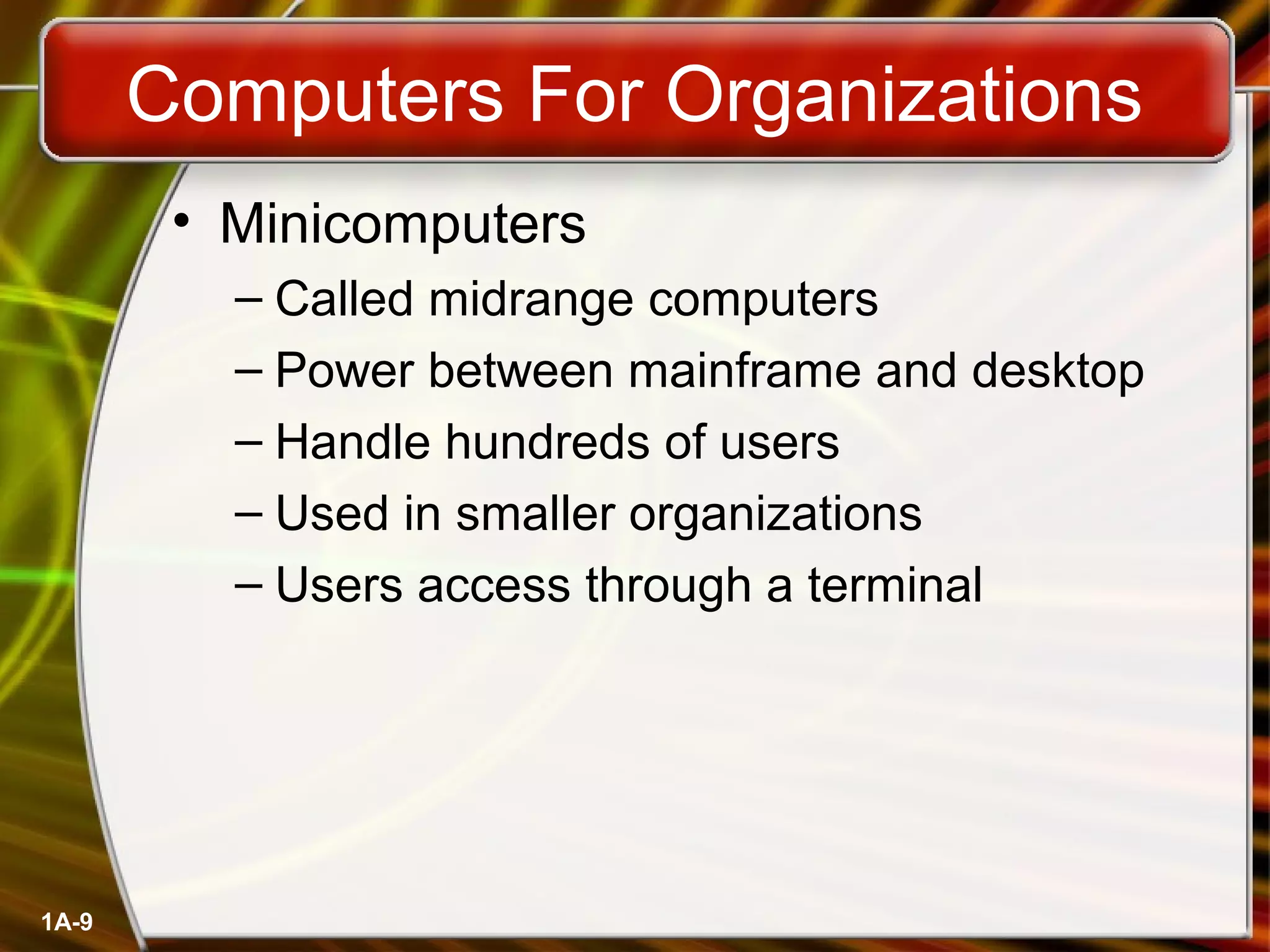 1A-9
Computers For Organizations
• Minicomputers
– Called midrange computers
– Power between mainframe and desktop
– Handle hundreds of users
– Used in smaller organizations
– Users access through a terminal
 