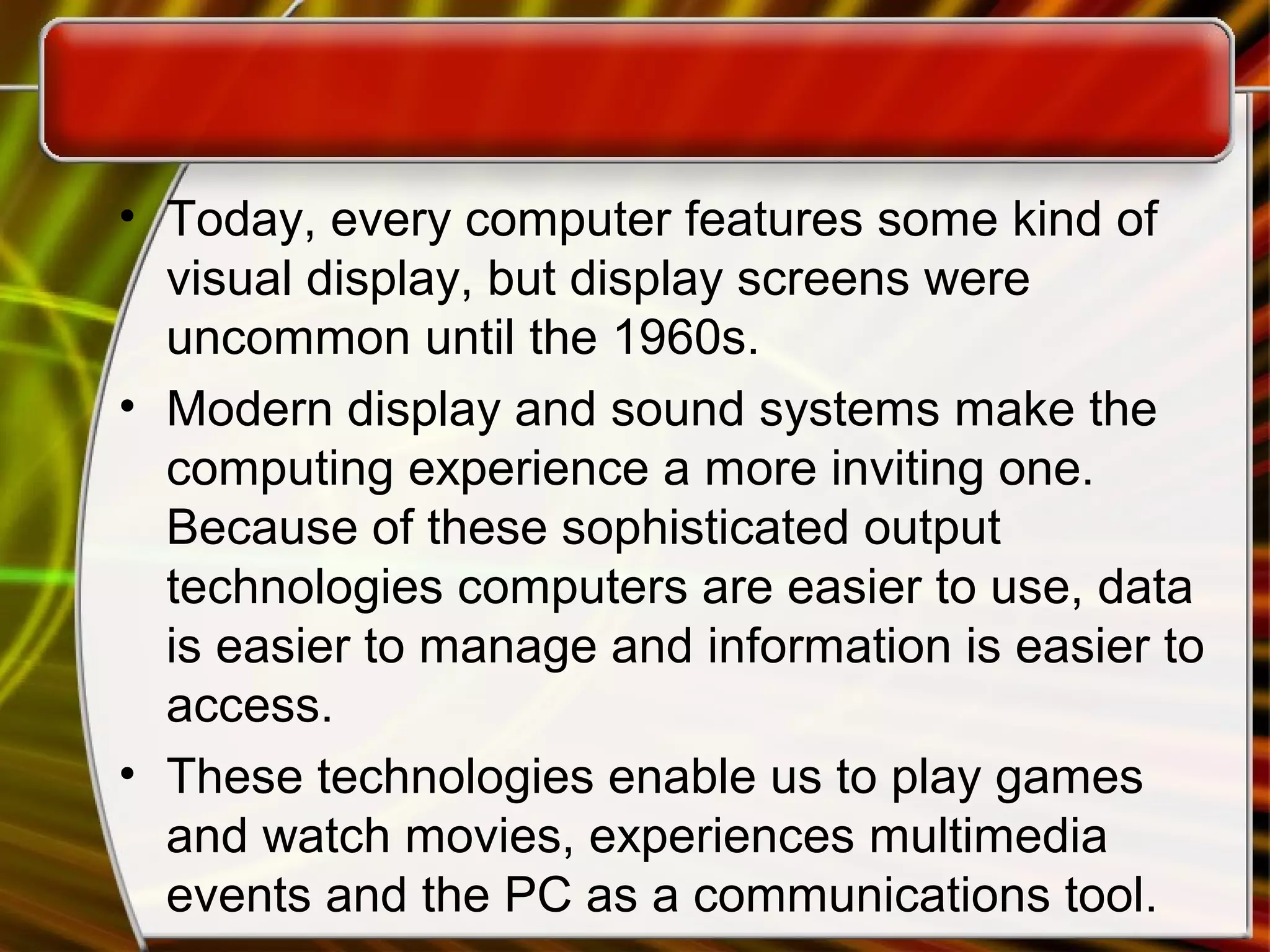 • Today, every computer features some kind of
visual display, but display screens were
uncommon until the 1960s.
• Modern display and sound systems make the
computing experience a more inviting one.
Because of these sophisticated output
technologies computers are easier to use, data
is easier to manage and information is easier to
access.
• These technologies enable us to play games
and watch movies, experiences multimedia
events and the PC as a communications tool.
 