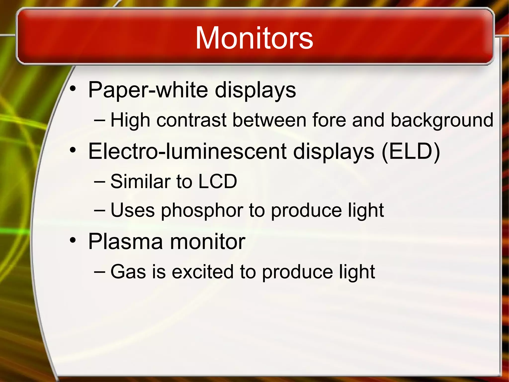 Monitors
• Paper-white displays
– High contrast between fore and background
• Electro-luminescent displays (ELD)
– Similar to LCD
– Uses phosphor to produce light
• Plasma monitor
– Gas is excited to produce light
 