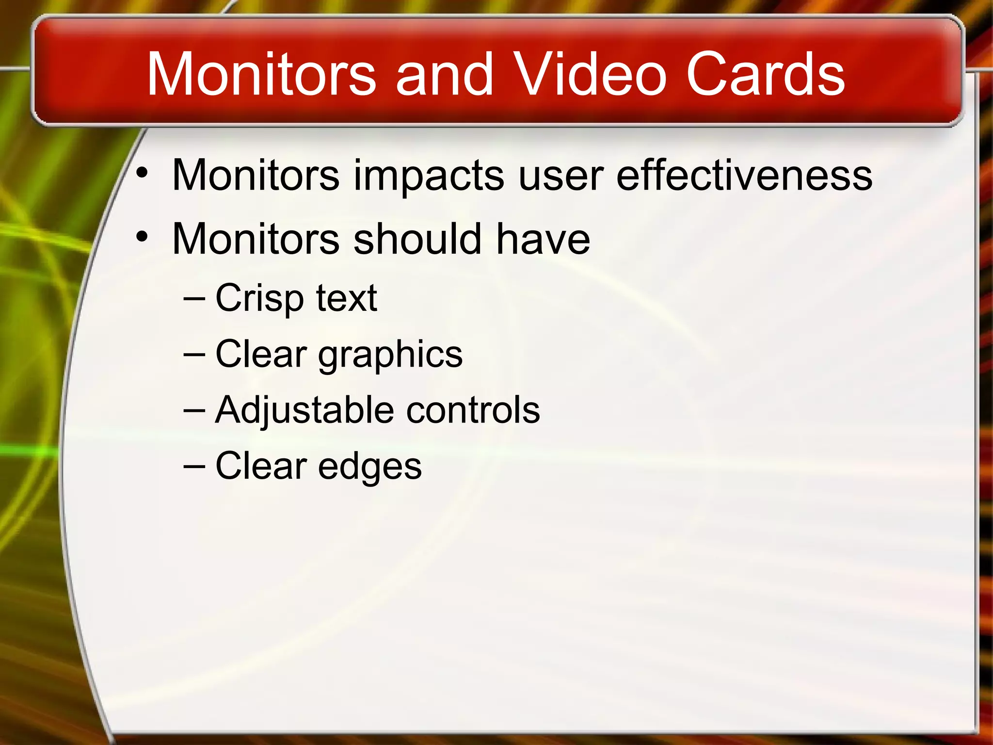 Monitors and Video Cards
• Monitors impacts user effectiveness
• Monitors should have
– Crisp text
– Clear graphics
– Adjustable controls
– Clear edges
 