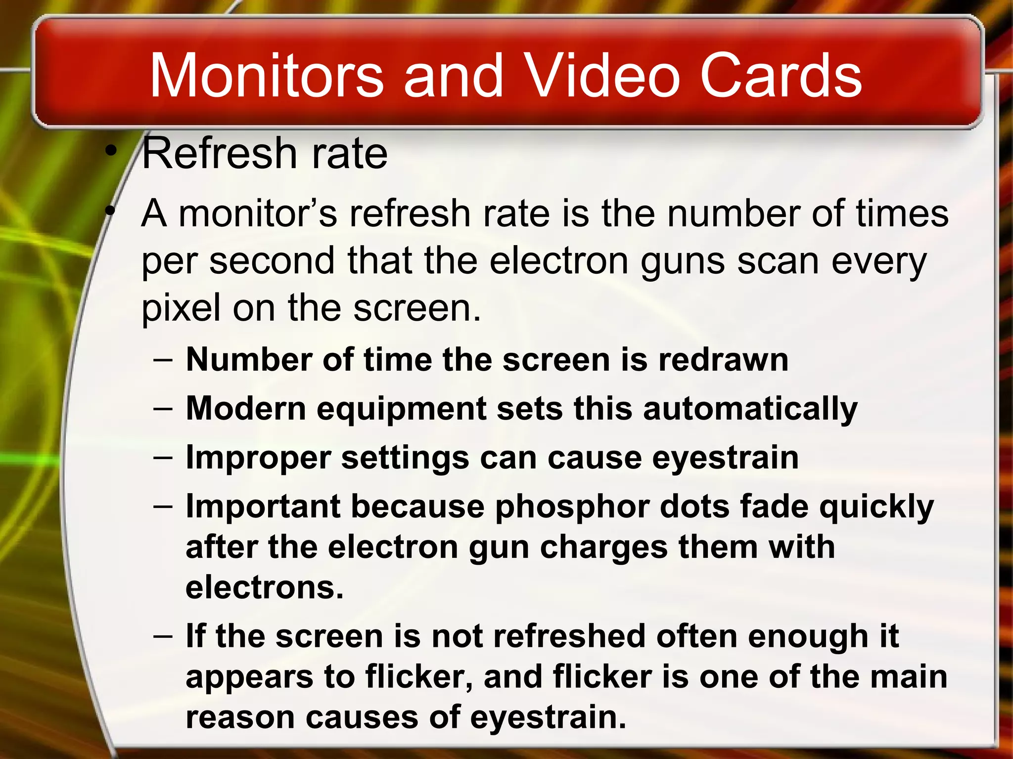 Monitors and Video Cards
• Refresh rate
• A monitor’s refresh rate is the number of times
per second that the electron guns scan every
pixel on the screen.
– Number of time the screen is redrawn
– Modern equipment sets this automatically
– Improper settings can cause eyestrain
– Important because phosphor dots fade quickly
after the electron gun charges them with
electrons.
– If the screen is not refreshed often enough it
appears to flicker, and flicker is one of the main
reason causes of eyestrain.
 