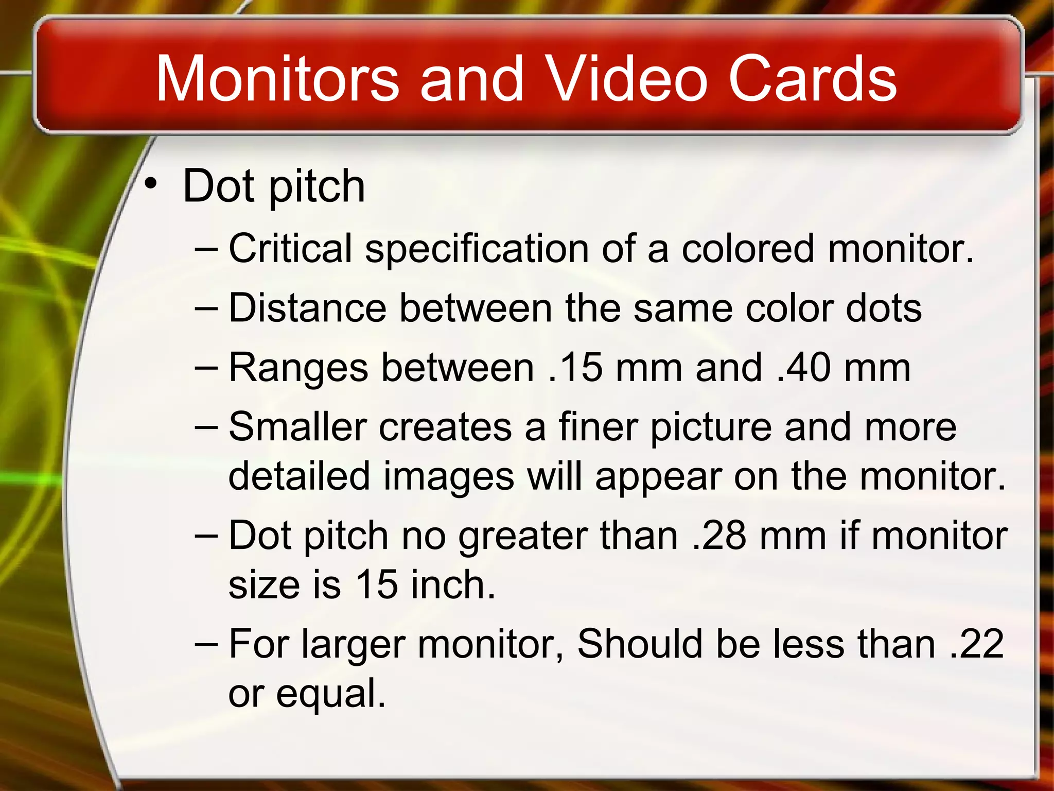 Monitors and Video Cards
• Dot pitch
– Critical specification of a colored monitor.
– Distance between the same color dots
– Ranges between .15 mm and .40 mm
– Smaller creates a finer picture and more
detailed images will appear on the monitor.
– Dot pitch no greater than .28 mm if monitor
size is 15 inch.
– For larger monitor, Should be less than .22
or equal.
 