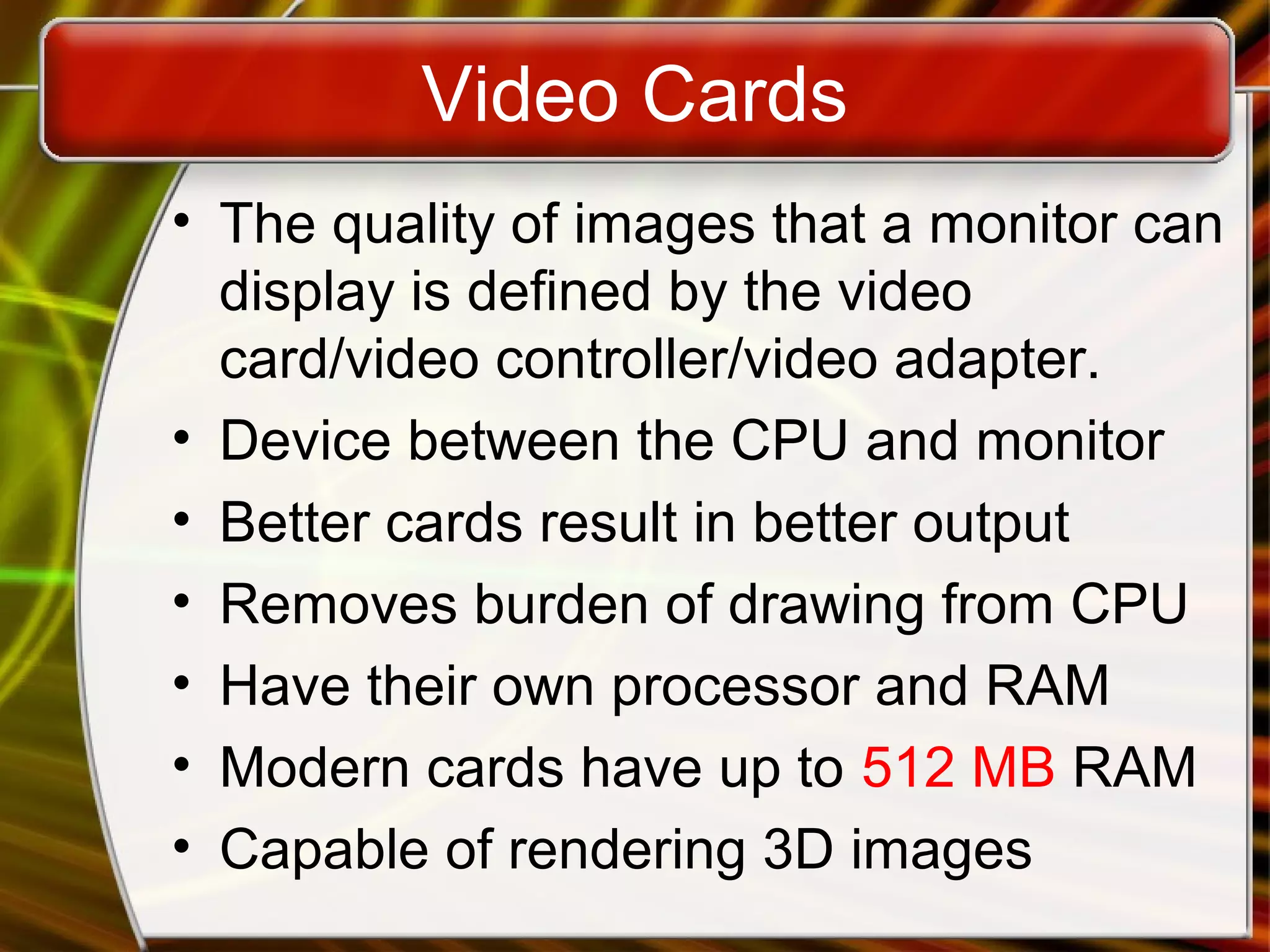 Video Cards
• The quality of images that a monitor can
display is defined by the video
card/video controller/video adapter.
• Device between the CPU and monitor
• Better cards result in better output
• Removes burden of drawing from CPU
• Have their own processor and RAM
• Modern cards have up to 512 MB RAM
• Capable of rendering 3D images
 