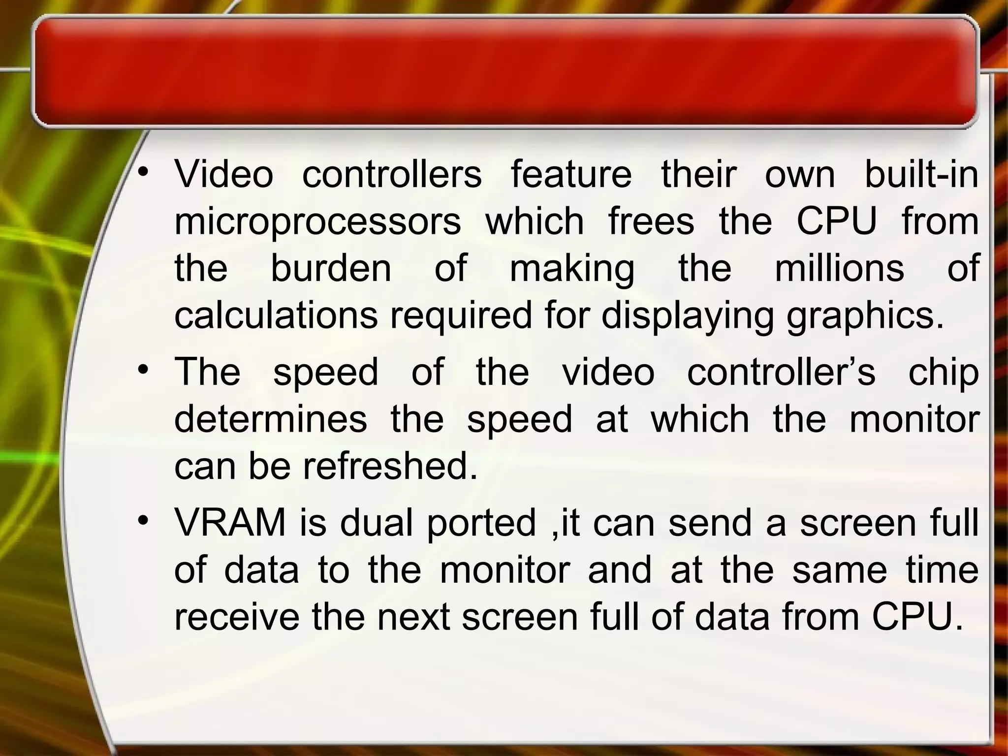 • Video controllers feature their own built-in
microprocessors which frees the CPU from
the burden of making the millions of
calculations required for displaying graphics.
• The speed of the video controller’s chip
determines the speed at which the monitor
can be refreshed.
• VRAM is dual ported ,it can send a screen full
of data to the monitor and at the same time
receive the next screen full of data from CPU.
 