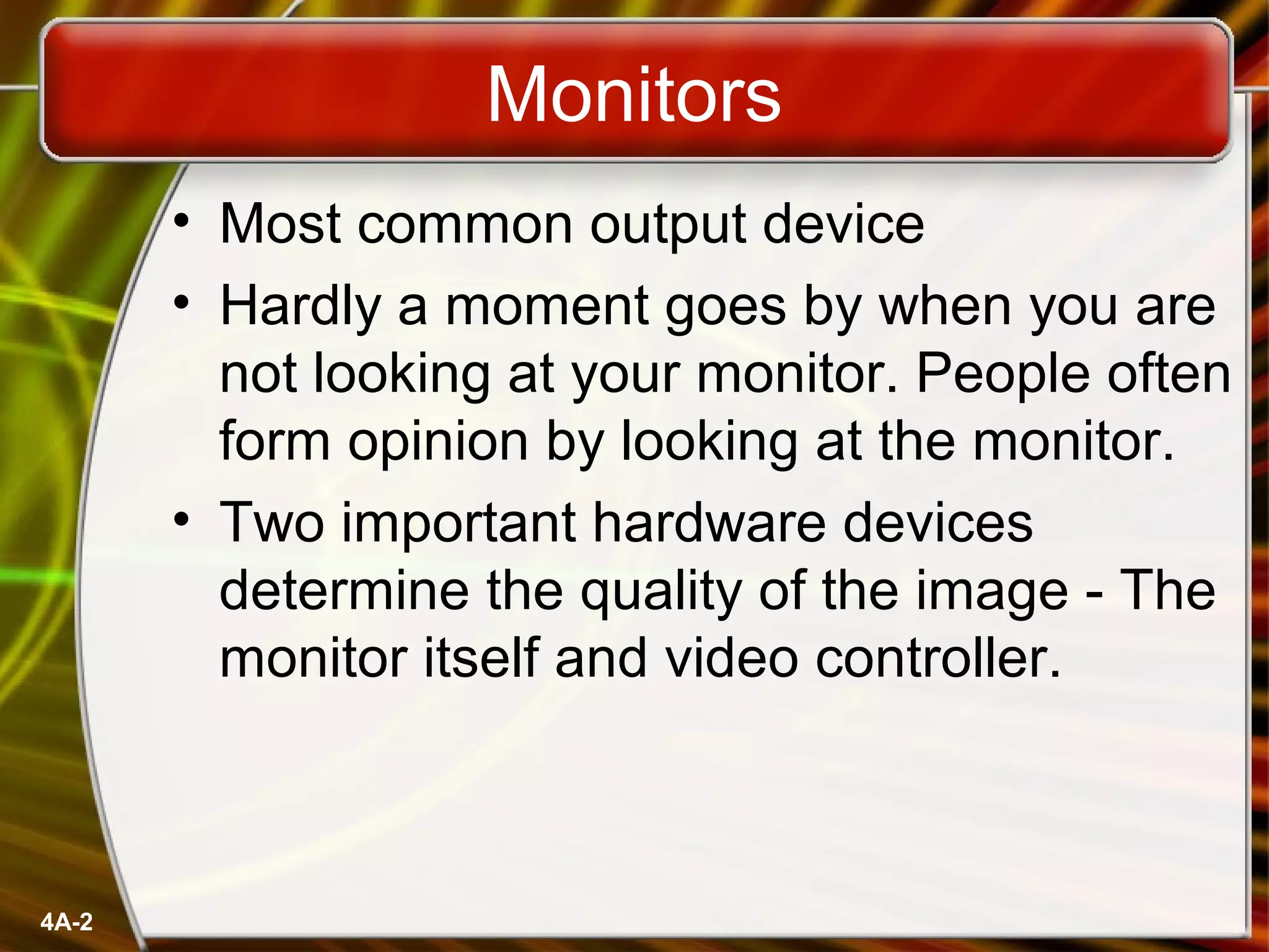 4A-2
Monitors
• Most common output device
• Hardly a moment goes by when you are
not looking at your monitor. People often
form opinion by looking at the monitor.
• Two important hardware devices
determine the quality of the image - The
monitor itself and video controller.
 