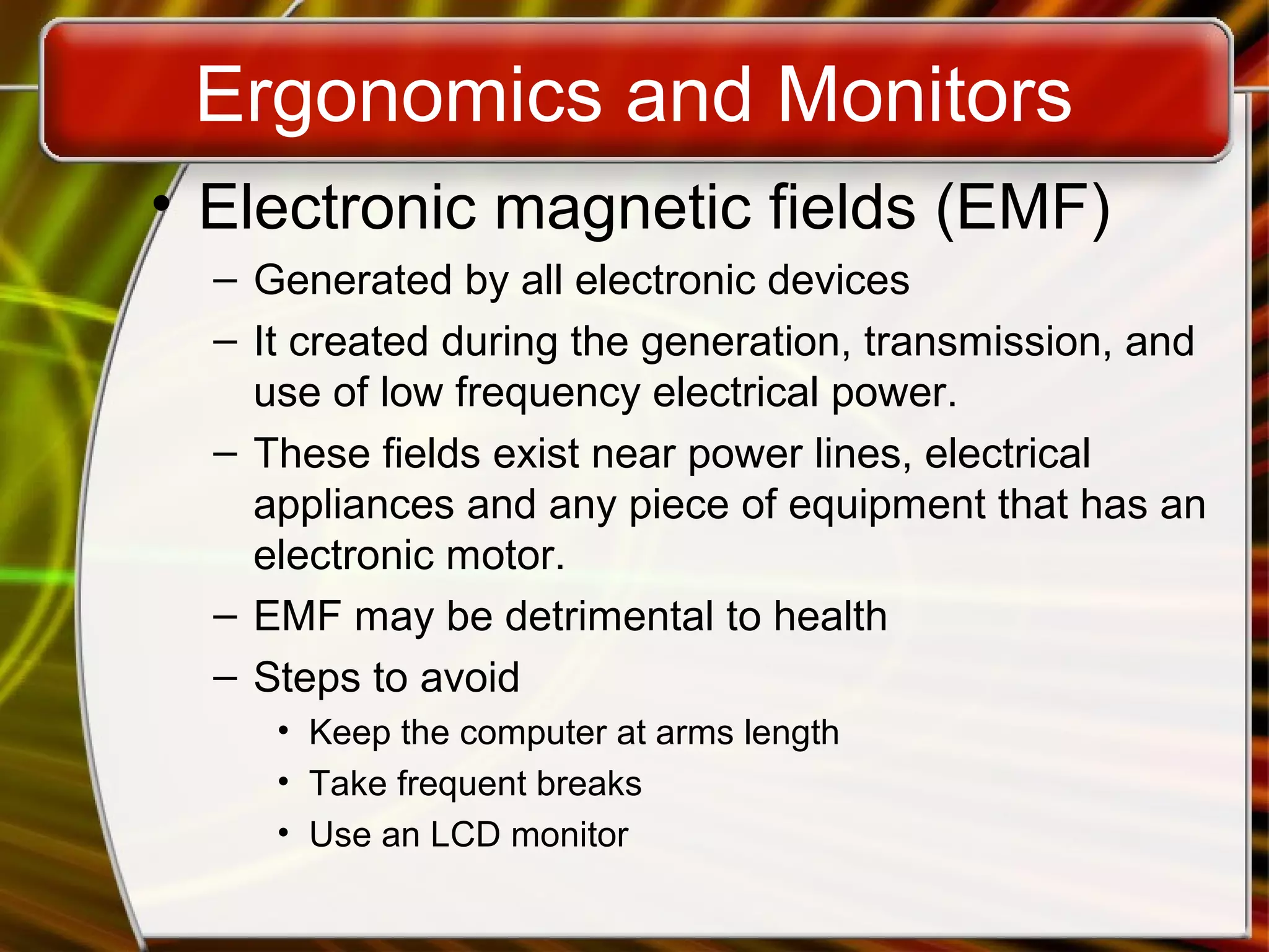 Ergonomics and Monitors
• Electronic magnetic fields (EMF)
– Generated by all electronic devices
– It created during the generation, transmission, and
use of low frequency electrical power.
– These fields exist near power lines, electrical
appliances and any piece of equipment that has an
electronic motor.
– EMF may be detrimental to health
– Steps to avoid
• Keep the computer at arms length
• Take frequent breaks
• Use an LCD monitor
 