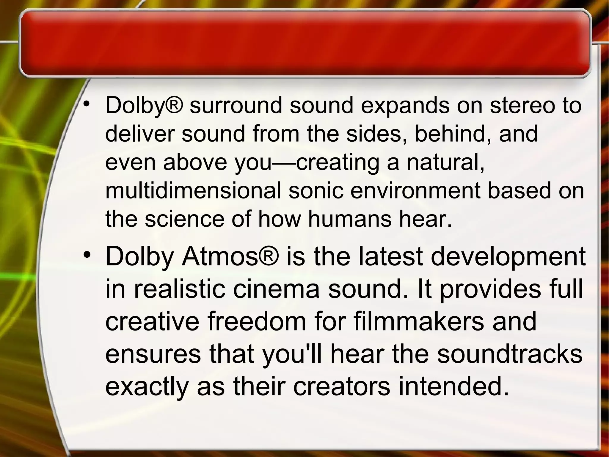 • Dolby® surround sound expands on stereo to
deliver sound from the sides, behind, and
even above you—creating a natural,
multidimensional sonic environment based on
the science of how humans hear.
• Dolby Atmos® is the latest development
in realistic cinema sound. It provides full
creative freedom for filmmakers and
ensures that you'll hear the soundtracks
exactly as their creators intended.
 