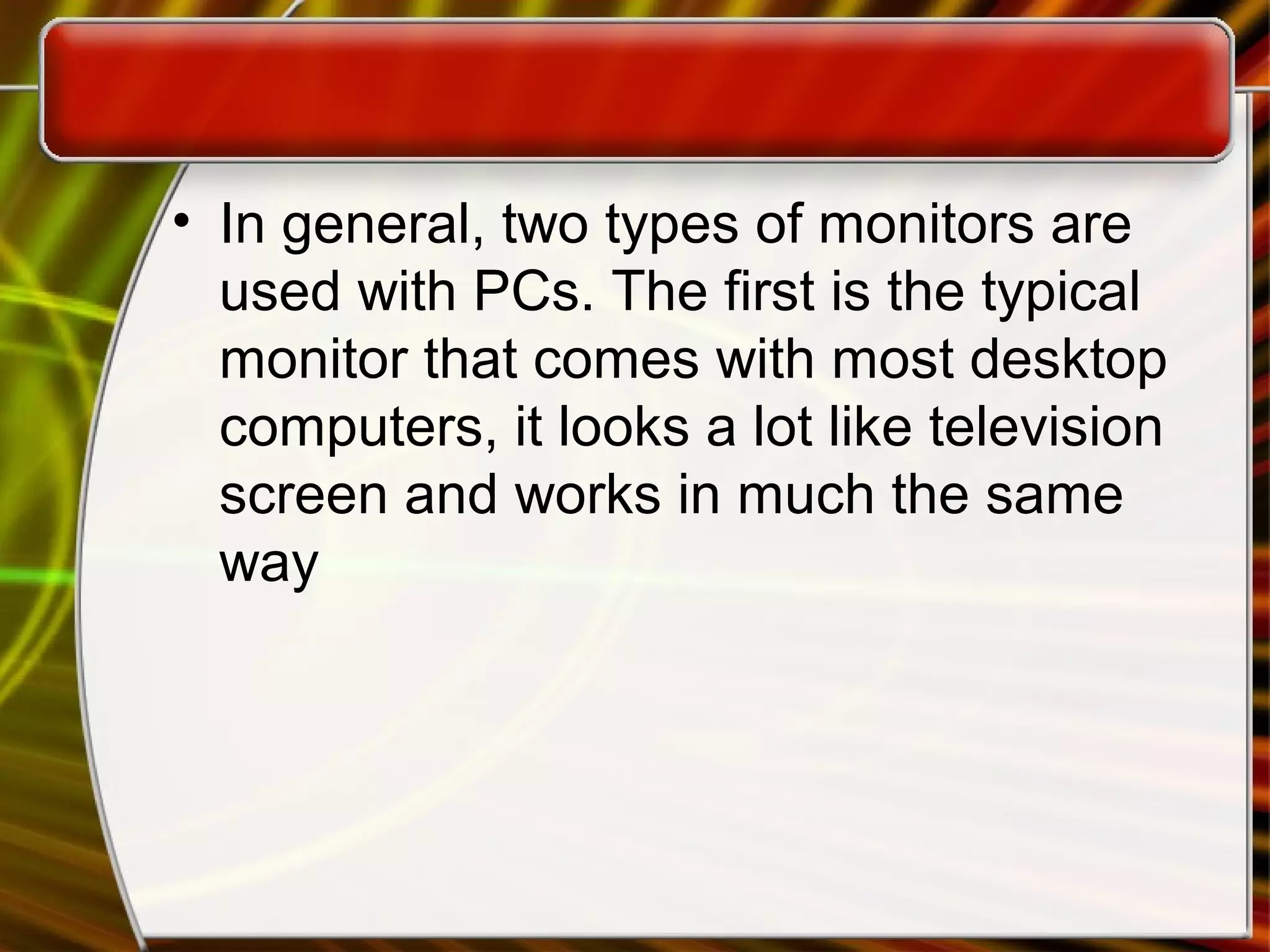 • In general, two types of monitors are
used with PCs. The first is the typical
monitor that comes with most desktop
computers, it looks a lot like television
screen and works in much the same
way
 