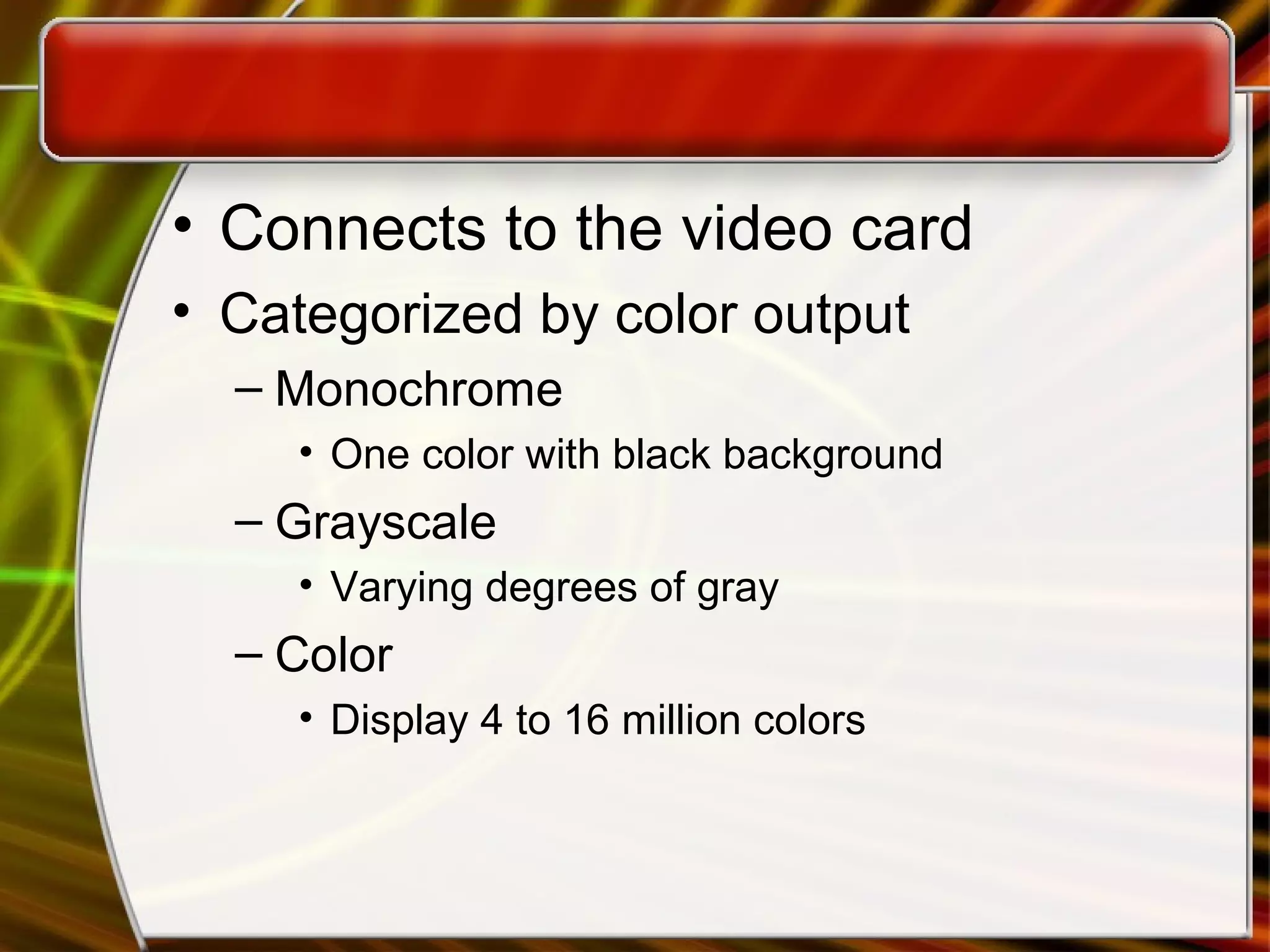• Connects to the video card
• Categorized by color output
– Monochrome
• One color with black background
– Grayscale
• Varying degrees of gray
– Color
• Display 4 to 16 million colors
 