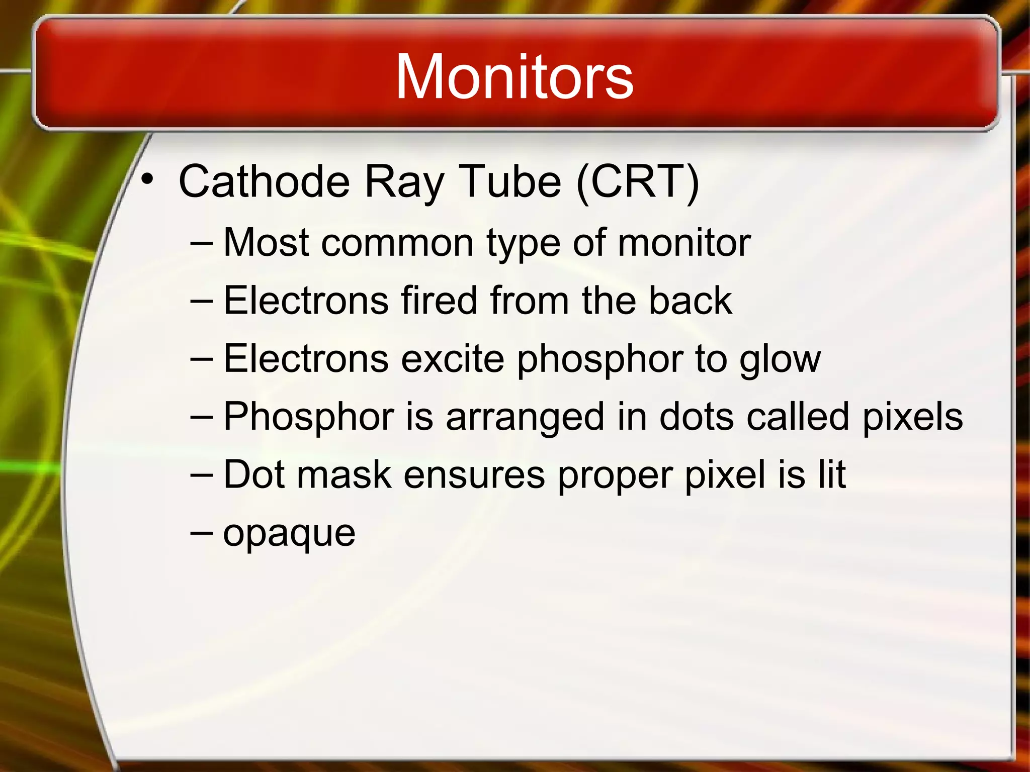Monitors
• Cathode Ray Tube (CRT)
– Most common type of monitor
– Electrons fired from the back
– Electrons excite phosphor to glow
– Phosphor is arranged in dots called pixels
– Dot mask ensures proper pixel is lit
– opaque
 