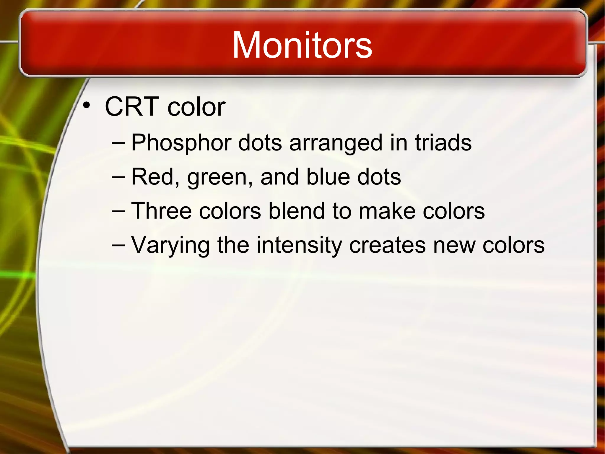 Monitors
• CRT color
– Phosphor dots arranged in triads
– Red, green, and blue dots
– Three colors blend to make colors
– Varying the intensity creates new colors
 