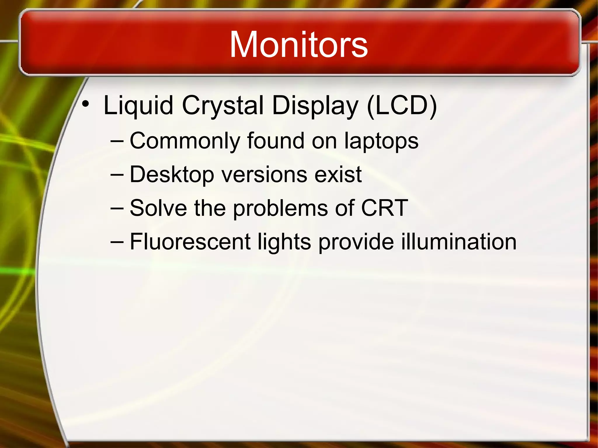 Monitors
• Liquid Crystal Display (LCD)
– Commonly found on laptops
– Desktop versions exist
– Solve the problems of CRT
– Fluorescent lights provide illumination
 