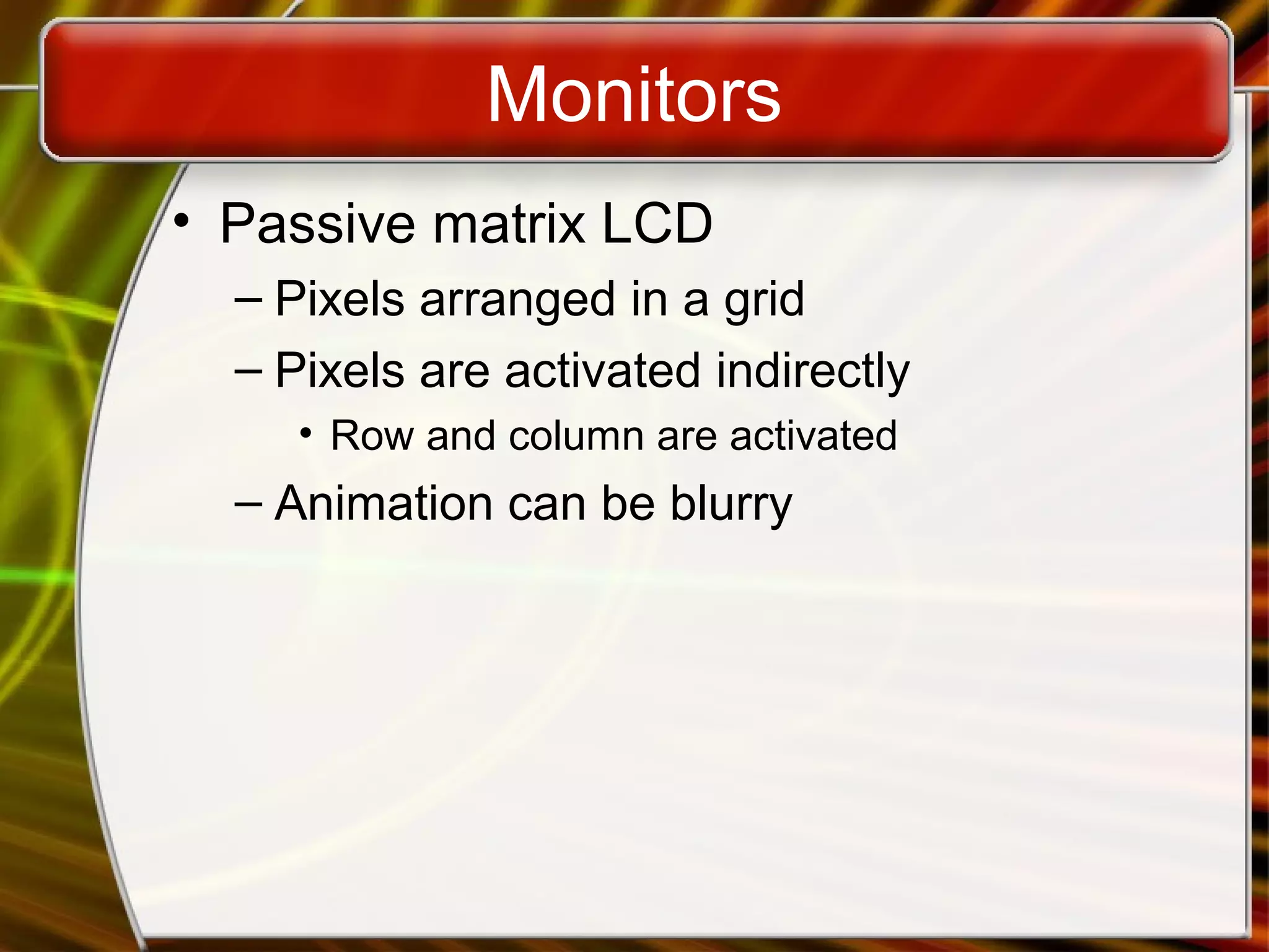 Monitors
• Passive matrix LCD
– Pixels arranged in a grid
– Pixels are activated indirectly
• Row and column are activated
– Animation can be blurry
 