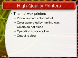 4B-13
High-Quality Printers
• Thermal wax printers
– Produces bold color output
– Color generated by melting wax
– Colors do not bleed
– Operation costs are low
– Output is slow
 