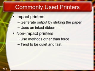 4B-3
Commonly Used Printers
• Impact printers
– Generate output by striking the paper
– Uses an inked ribbon
• Non-impact printers
– Use methods other than force
– Tend to be quiet and fast
 