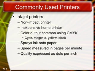 4B-6
Commonly Used Printers
• Ink-jet printers
– Non-impact printer
– Inexpensive home printer
– Color output common using CMYK
• Cyan, magenta, yellow, black
– Sprays ink onto paper
– Speed measured in pages per minute
– Quality expressed as dots per inch
 