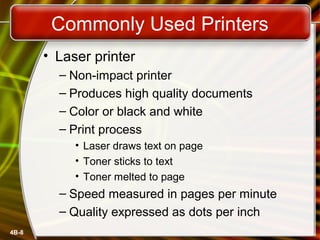 4B-8
Commonly Used Printers
• Laser printer
– Non-impact printer
– Produces high quality documents
– Color or black and white
– Print process
• Laser draws text on page
• Toner sticks to text
• Toner melted to page
– Speed measured in pages per minute
– Quality expressed as dots per inch
 