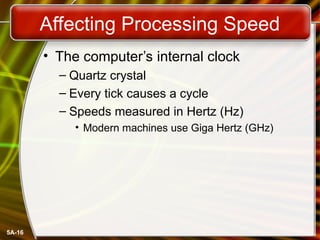 5A-16
Affecting Processing Speed
• The computer’s internal clock
– Quartz crystal
– Every tick causes a cycle
– Speeds measured in Hertz (Hz)
• Modern machines use Giga Hertz (GHz)
 