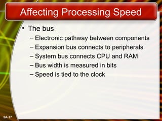 5A-17
Affecting Processing Speed
• The bus
– Electronic pathway between components
– Expansion bus connects to peripherals
– System bus connects CPU and RAM
– Bus width is measured in bits
– Speed is tied to the clock
 