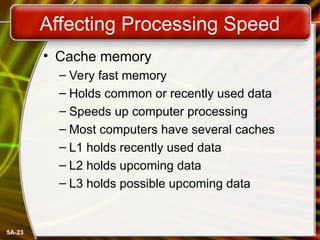 5A-23
Affecting Processing Speed
• Cache memory
– Very fast memory
– Holds common or recently used data
– Speeds up computer processing
– Most computers have several caches
– L1 holds recently used data
– L2 holds upcoming data
– L3 holds possible upcoming data
 