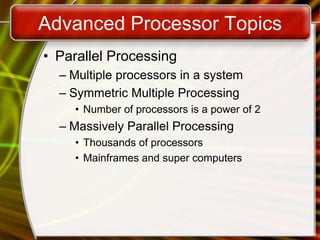 Advanced Processor Topics
• Parallel Processing
– Multiple processors in a system
– Symmetric Multiple Processing
• Number of processors is a power of 2
– Massively Parallel Processing
• Thousands of processors
• Mainframes and super computers
 