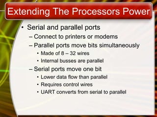 Extending The Processors Power
• Serial and parallel ports
– Connect to printers or modems
– Parallel ports move bits simultaneously
• Made of 8 – 32 wires
• Internal busses are parallel
– Serial ports move one bit
• Lower data flow than parallel
• Requires control wires
• UART converts from serial to parallel
 