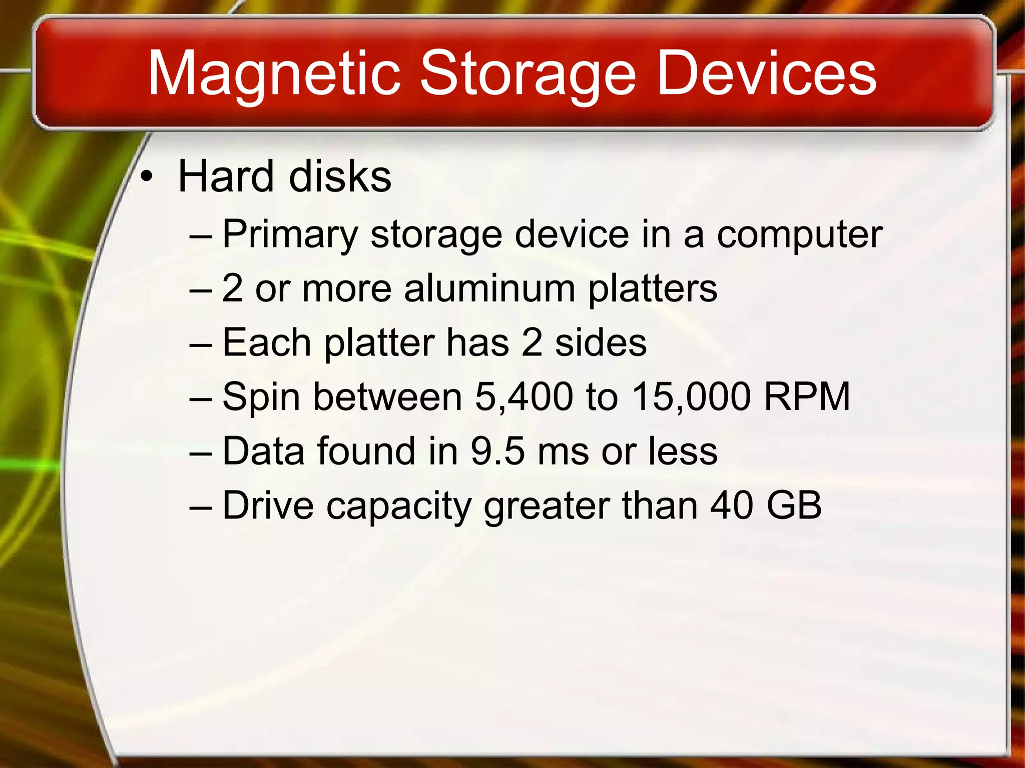 Magnetic Storage Devices Hard disks Primary storage device in a computer 2 or more aluminum platters Each platter has 2 sides Spin between 5,400 to 15,000 RPM Data found in 9.5 ms or less Drive capacity greater than 40 GB 