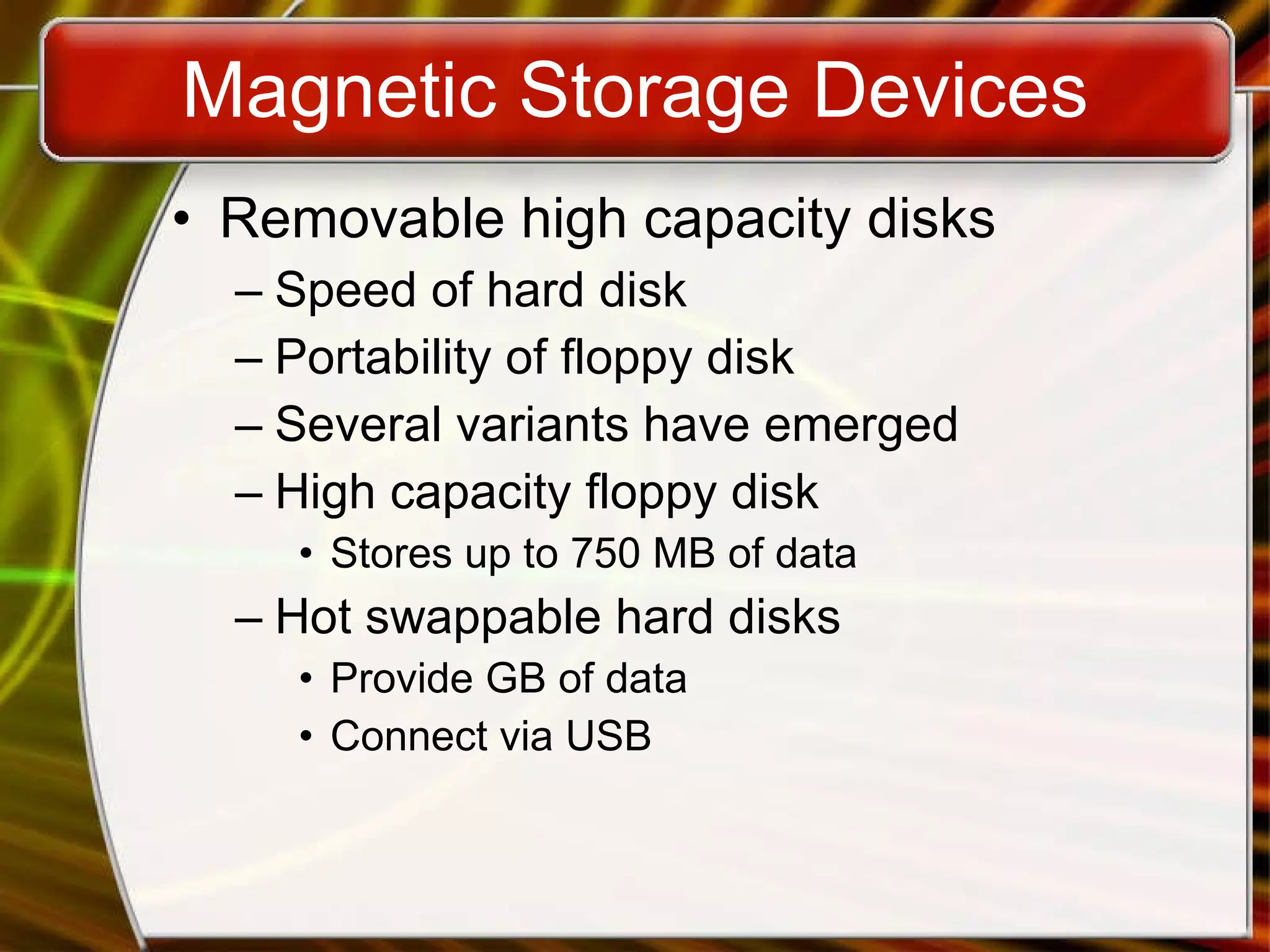 Magnetic Storage Devices Removable high capacity disks Speed of hard disk Portability of floppy disk Several variants have emerged High capacity floppy disk Stores up to 750 MB of data Hot swappable hard disks Provide GB of data Connect via USB 