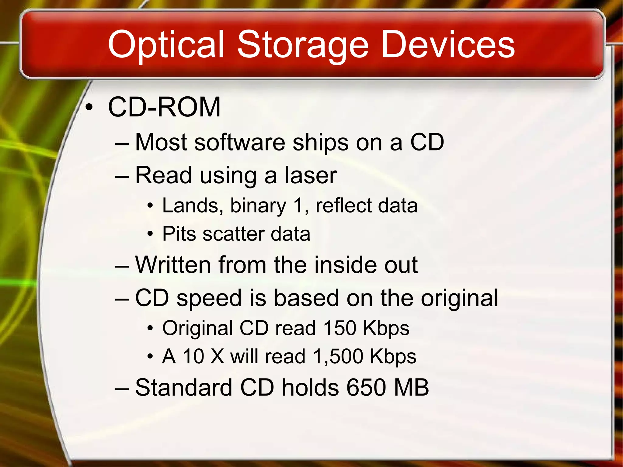Optical Storage Devices CD-ROM Most software ships on a CD Read using a laser Lands, binary 1, reflect data Pits scatter data Written from the inside out CD speed is based on the original Original CD read 150 Kbps A 10 X will read 1,500 Kbps Standard CD holds 650 MB 
