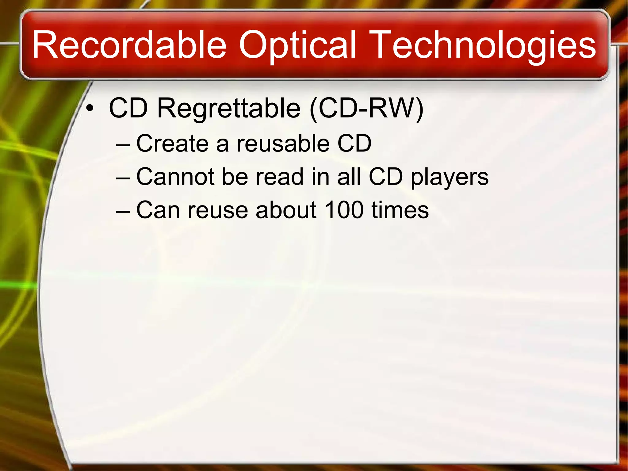 Recordable Optical Technologies CD Regrettable (CD-RW) Create a reusable CD Cannot be read in all CD players Can reuse about 100 times 
