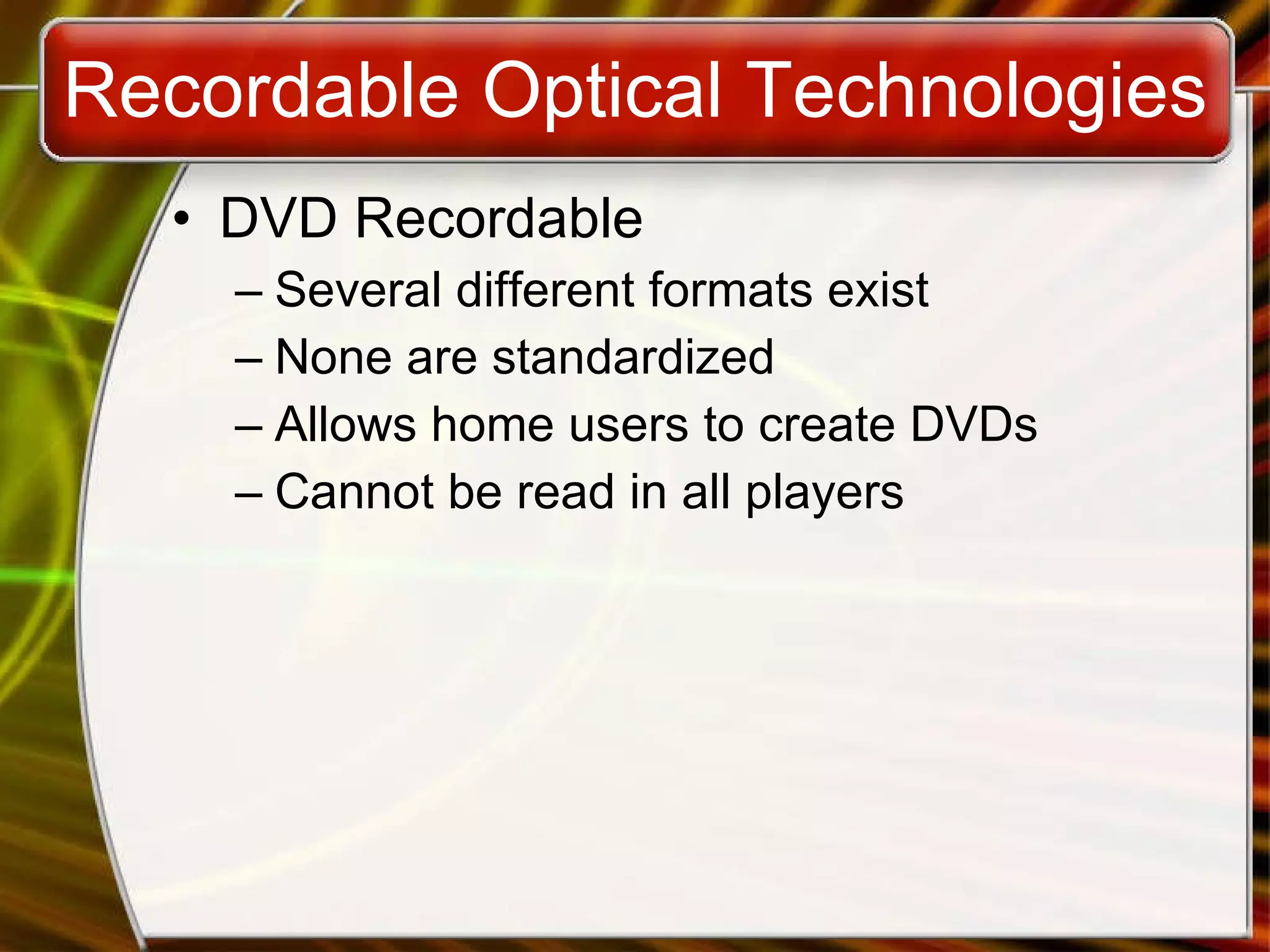 Recordable Optical Technologies DVD Recordable Several different formats exist None are standardized Allows home users to create DVDs Cannot be read in all players 
