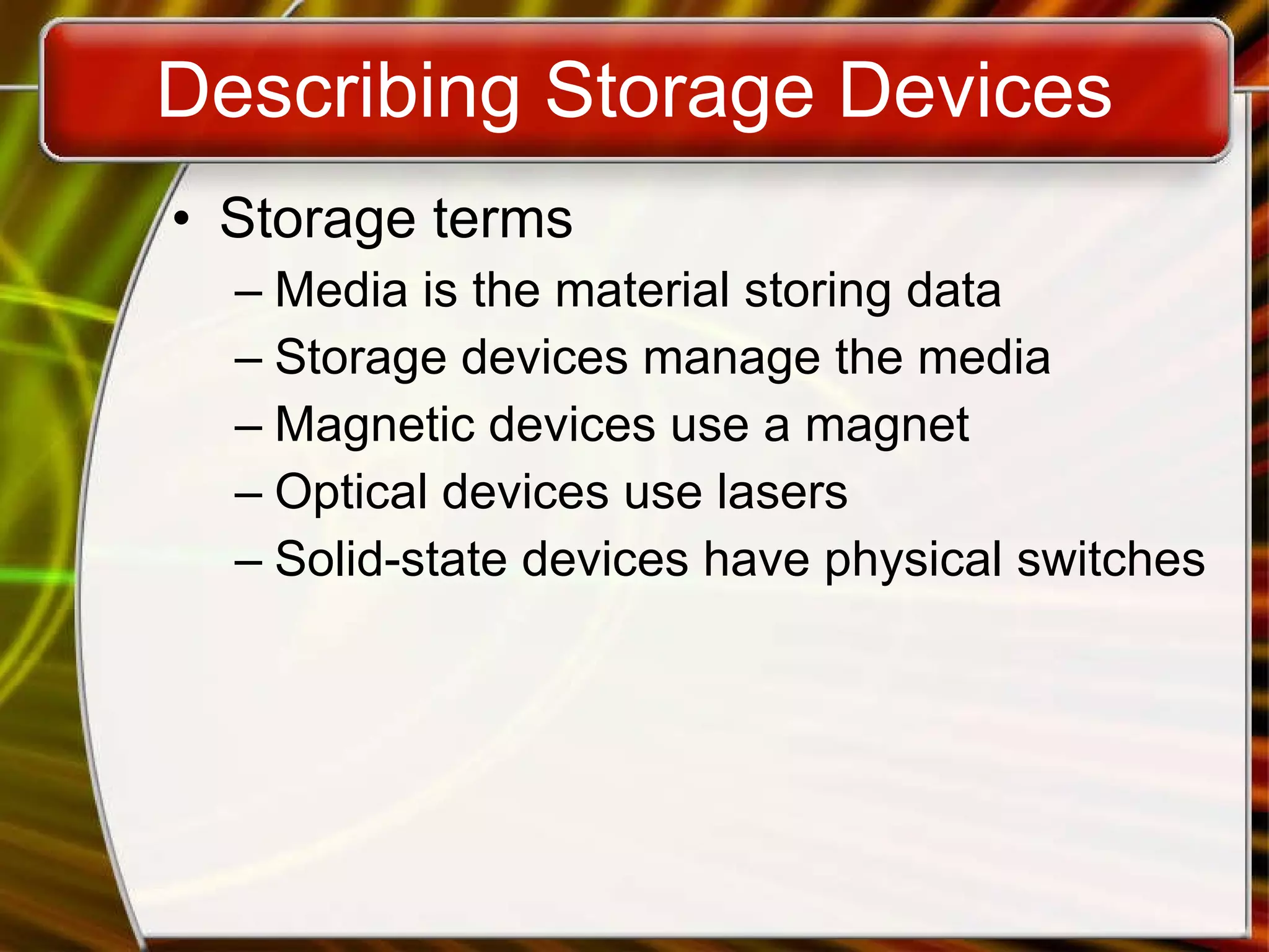Describing Storage Devices Storage terms Media is the material storing data Storage devices manage the media Magnetic devices use a magnet Optical devices use lasers Solid-state devices have physical switches 
