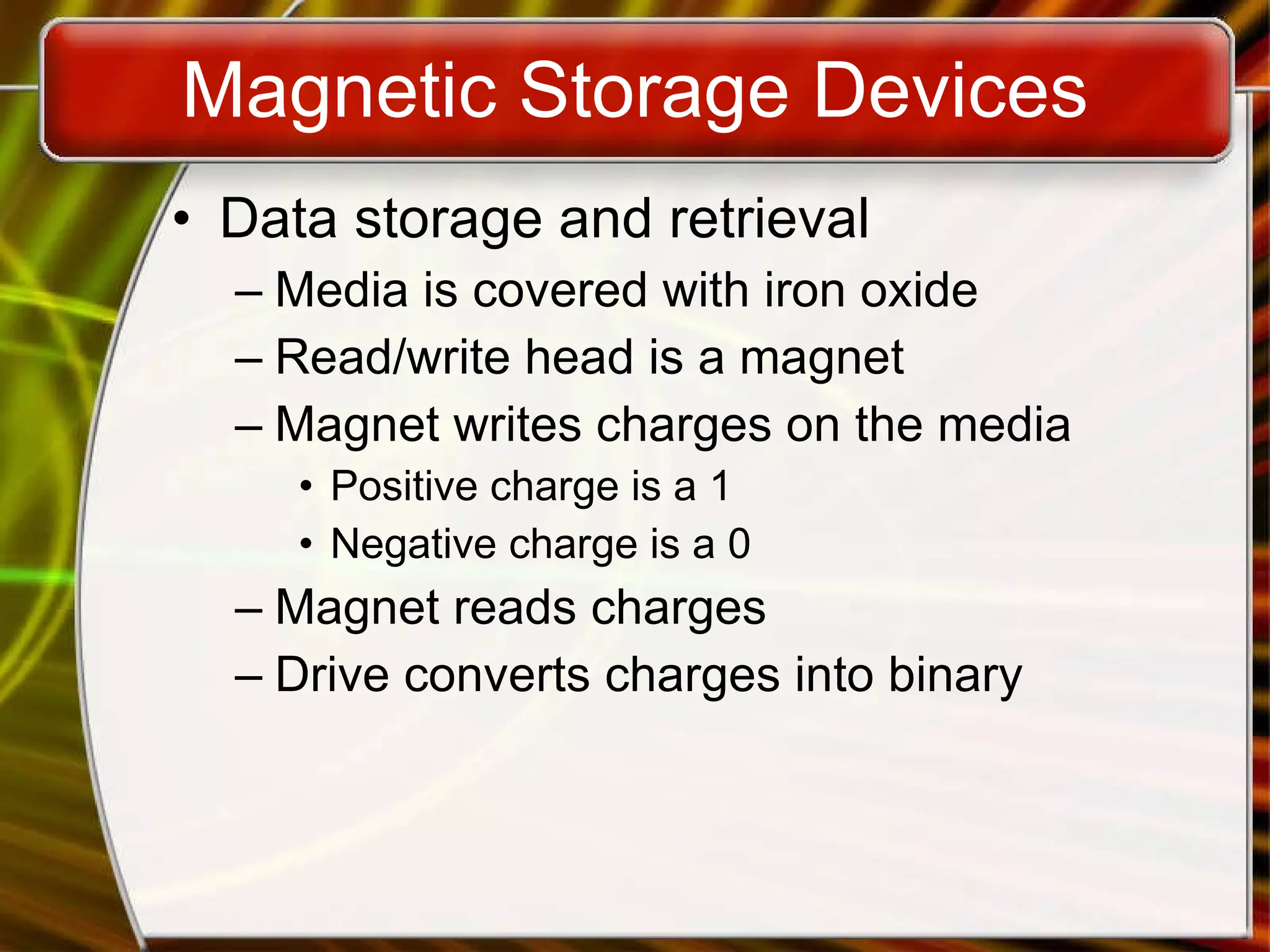 Magnetic Storage Devices Data storage and retrieval Media is covered with iron oxide Read/write head is a magnet Magnet writes charges on the media Positive charge is a 1 Negative charge is a 0 Magnet reads charges Drive converts charges into binary 