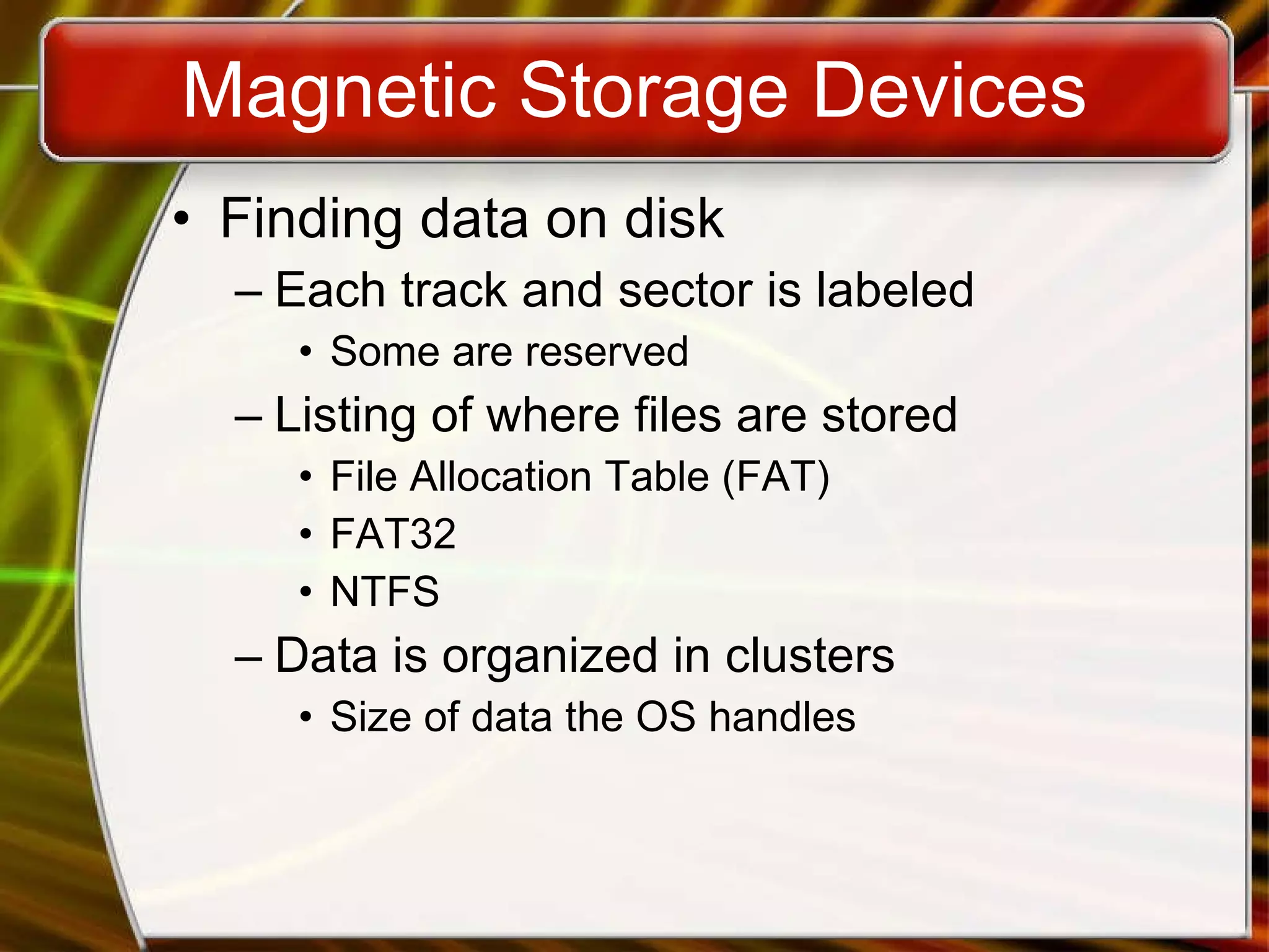 Magnetic Storage Devices Finding data on disk Each track and sector is labeled Some are reserved Listing of where files are stored File Allocation Table (FAT) FAT32 NTFS Data is organized in clusters Size of data the OS handles 