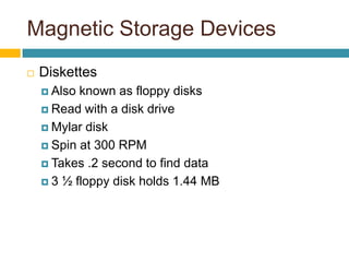 Magnetic Storage Devices
 Diskettes
 Also known as floppy disks
 Read with a disk drive
 Mylar disk
 Spin at 300 RPM
 Takes .2 second to find data
 3 ½ floppy disk holds 1.44 MB
 