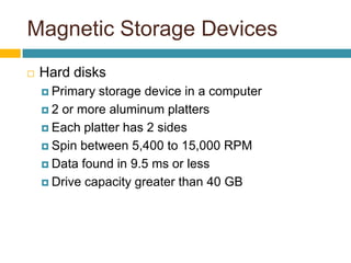 Magnetic Storage Devices
 Hard disks
 Primary storage device in a computer
 2 or more aluminum platters
 Each platter has 2 sides
 Spin between 5,400 to 15,000 RPM
 Data found in 9.5 ms or less
 Drive capacity greater than 40 GB
 