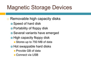 Magnetic Storage Devices
 Removable high capacity disks
 Speed of hard disk
 Portability of floppy disk
 Several variants have emerged
 High capacity floppy disk
 Stores up to 750 MB of data
 Hot swappable hard disks
 Provide GB of data
 Connect via USB
 