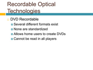 Recordable Optical
Technologies
 DVD Recordable
 Several different formats exist
 None are standardized
 Allows home users to create DVDs
 Cannot be read in all players
 