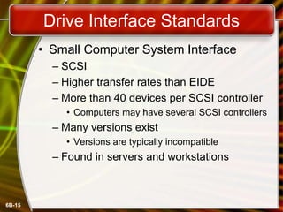 6B-15
Drive Interface Standards
• Small Computer System Interface
– SCSI
– Higher transfer rates than EIDE
– More than 40 devices per SCSI controller
• Computers may have several SCSI controllers
– Many versions exist
• Versions are typically incompatible
– Found in servers and workstations
 