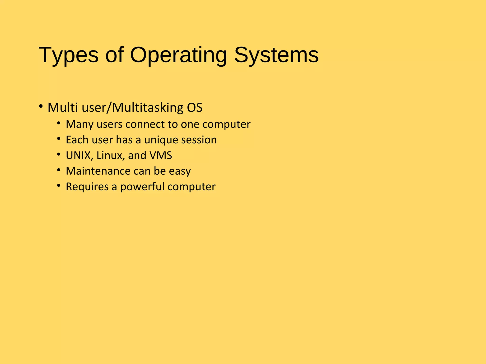 Types of Operating Systems
• Multi user/Multitasking OS
• Many users connect to one computer
• Each user has a unique session
• UNIX, Linux, and VMS
• Maintenance can be easy
• Requires a powerful computer
 