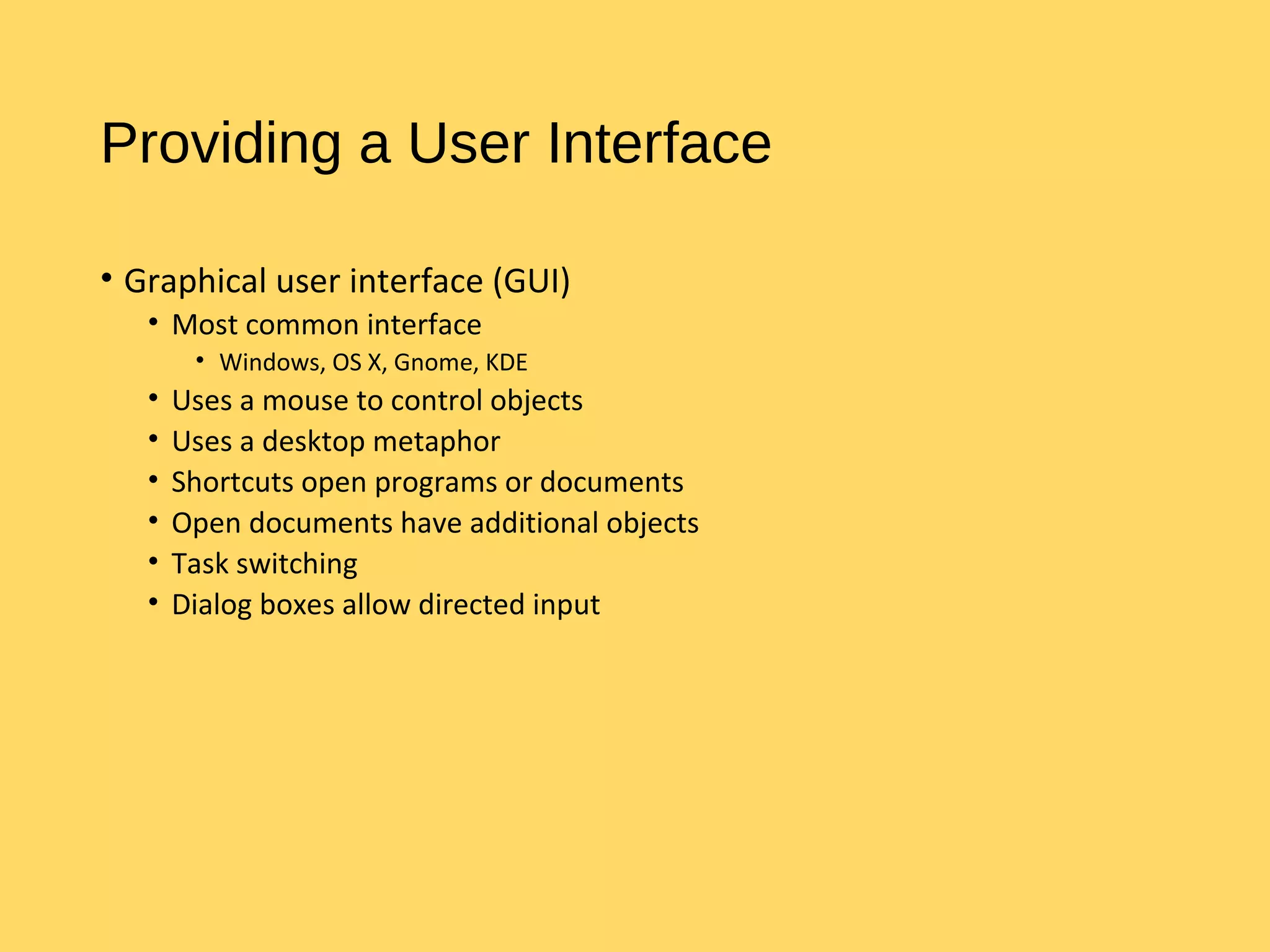 Providing a User Interface
• Graphical user interface (GUI)
• Most common interface
• Windows, OS X, Gnome, KDE
• Uses a mouse to control objects
• Uses a desktop metaphor
• Shortcuts open programs or documents
• Open documents have additional objects
• Task switching
• Dialog boxes allow directed input
 