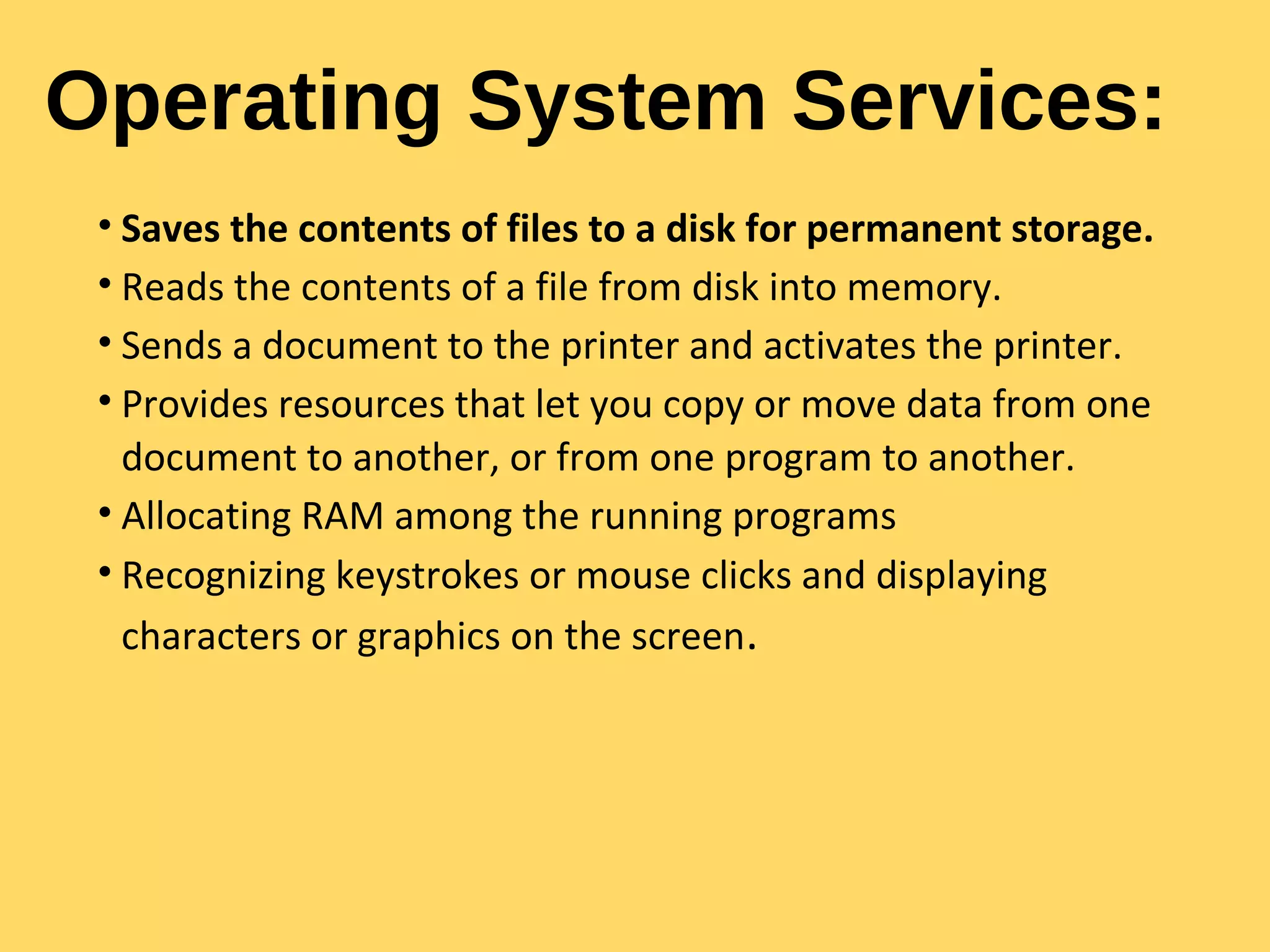 Operating System Services:
• Saves the contents of files to a disk for permanent storage.
• Reads the contents of a file from disk into memory.
• Sends a document to the printer and activates the printer.
• Provides resources that let you copy or move data from one
document to another, or from one program to another.
• Allocating RAM among the running programs
• Recognizing keystrokes or mouse clicks and displaying
characters or graphics on the screen.
 