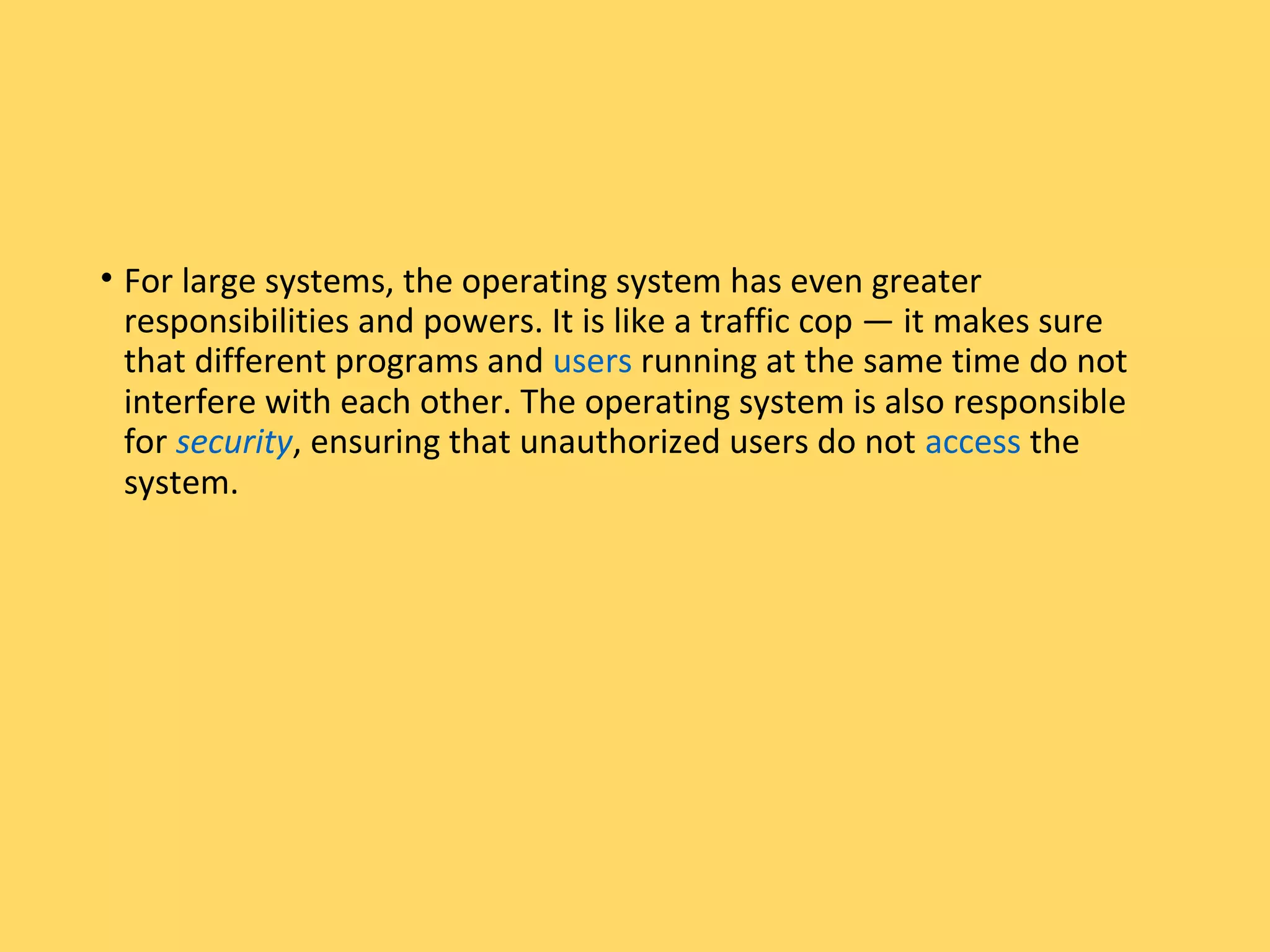 • For large systems, the operating system has even greater
responsibilities and powers. It is like a traffic cop — it makes sure
that different programs and users running at the same time do not
interfere with each other. The operating system is also responsible
for security, ensuring that unauthorized users do not access the
system.
 