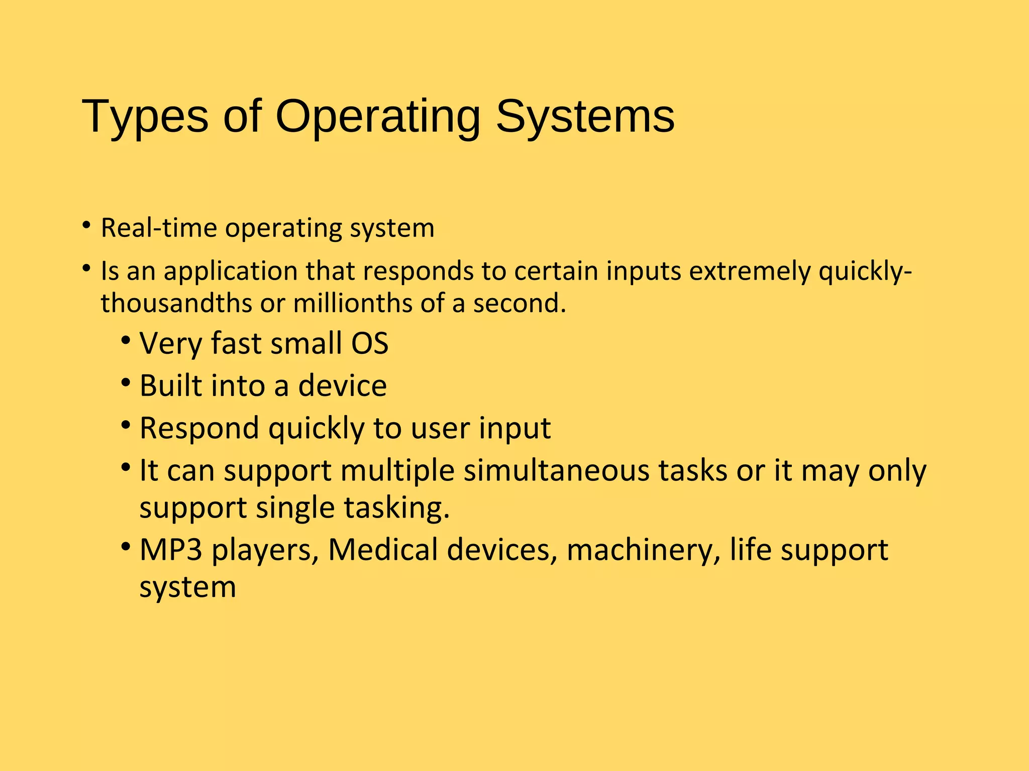Types of Operating Systems
• Real-time operating system
• Is an application that responds to certain inputs extremely quickly-
thousandths or millionths of a second.
• Very fast small OS
• Built into a device
• Respond quickly to user input
• It can support multiple simultaneous tasks or it may only
support single tasking.
• MP3 players, Medical devices, machinery, life support
system
 