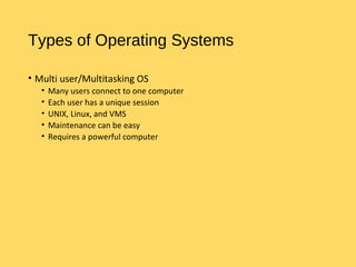 Types of Operating Systems
• Multi user/Multitasking OS
• Many users connect to one computer
• Each user has a unique session
• UNIX, Linux, and VMS
• Maintenance can be easy
• Requires a powerful computer
 